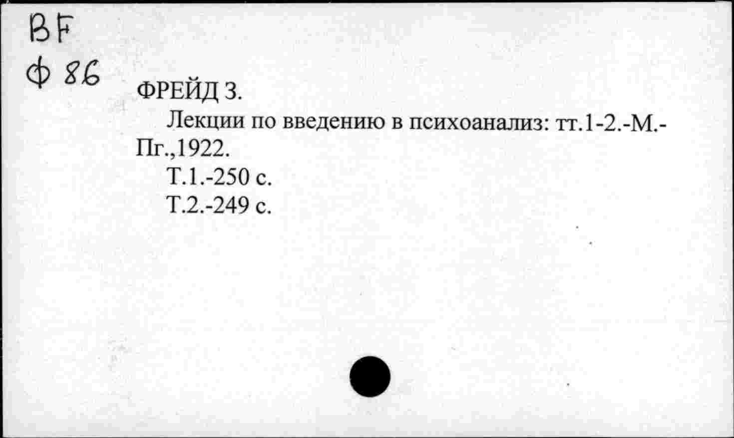 ﻿
ф и
ФРЕЙД 3.
Лекции по введению в психоанализ: тт.1-2.-М.-
Пг.,1922.
Т.1.-250 с.
Т.2.-249 с.